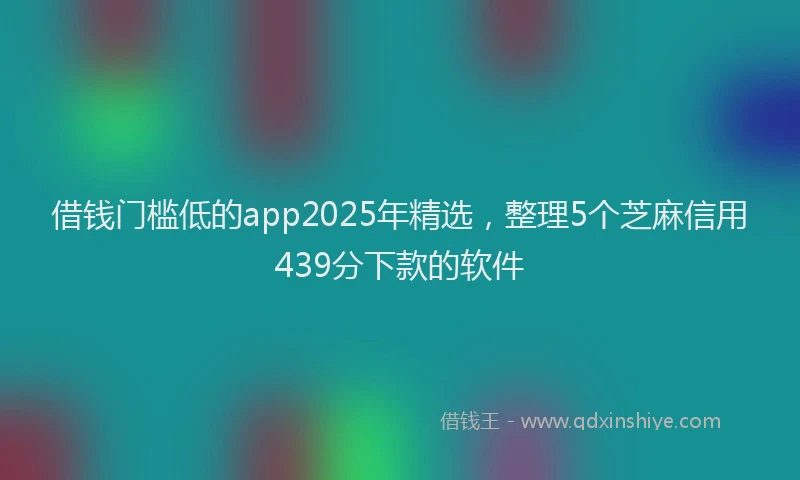 借钱门槛低的app2025年精选，整理5个芝麻信用439分下款的软件