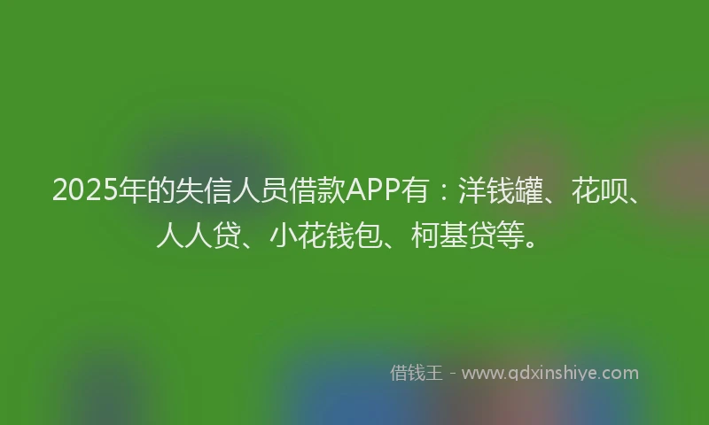 2025年的失信人员借款APP有：洋钱罐、花呗、人人贷、小花钱包、柯基贷等。