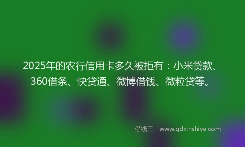 2025年的农行信用卡多久被拒有：小米贷款、360借条、快贷通、微博借钱、微粒贷等。