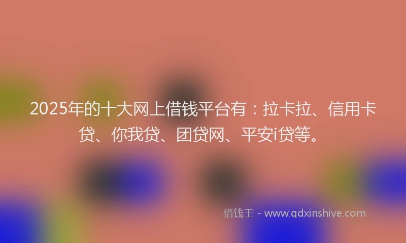 2025年的十大网上借钱平台有：拉卡拉、信用卡贷、你我贷、团贷网、平安i贷等。