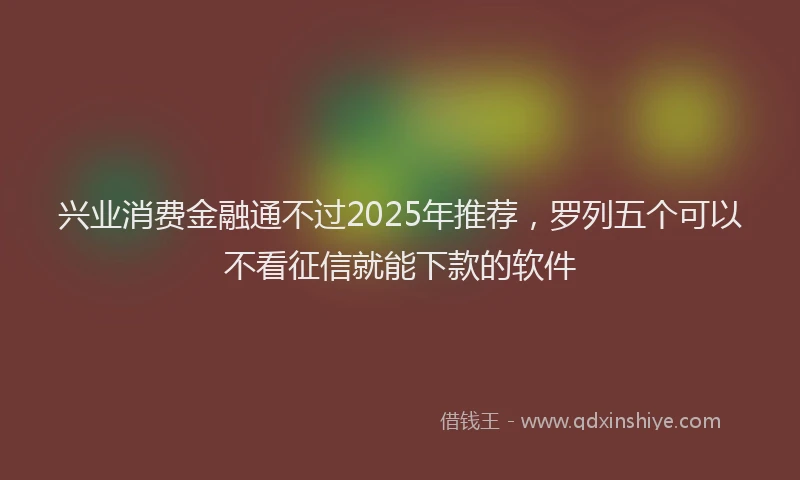 兴业消费金融通不过2025年推荐，罗列五个可以不看征信就能下款的软件