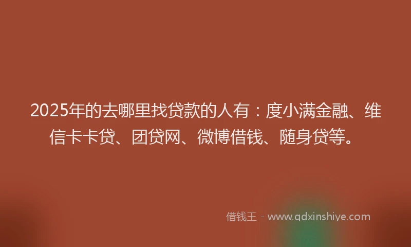 2025年的去哪里找贷款的人有：度小满金融、维信卡卡贷、团贷网、微博借钱、随身贷等。