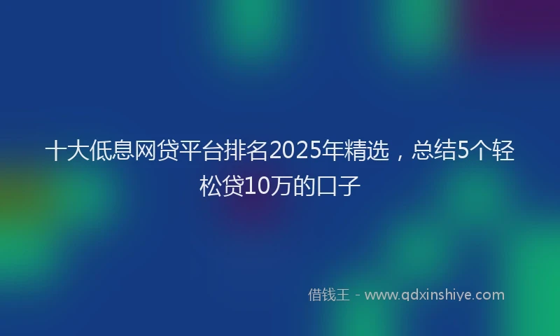 十大低息网贷平台排名2025年精选，总结5个轻松贷10万的口子