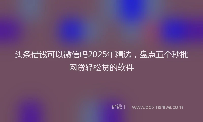 头条借钱可以微信吗2025年精选，盘点五个秒批网贷轻松贷的软件