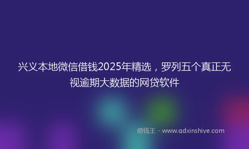 兴义本地微信借钱2025年精选，罗列五个真正无视逾期大数据的网贷软件