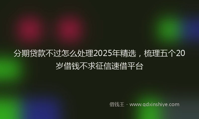 分期贷款不过怎么处理2025年精选，梳理五个20岁借钱不求征信速借平台