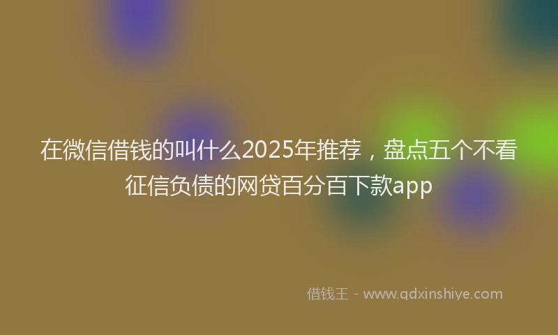 在微信借钱的叫什么2025年推荐，盘点五个不看征信负债的网贷百分百下款app