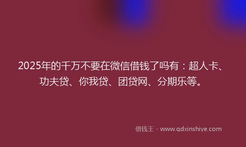2025年的千万不要在微信借钱了吗有：超人卡、功夫贷、你我贷、团贷网、分期乐等。