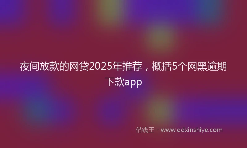 夜间放款的网贷2025年推荐，概括5个网黑逾期下款app