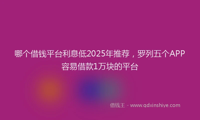 哪个借钱平台利息低2025年推荐，罗列五个APP容易借款1万块的平台