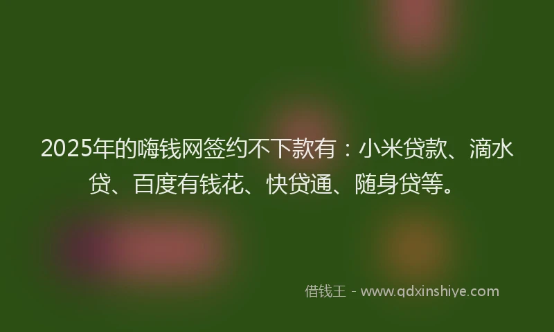2025年的嗨钱网签约不下款有：小米贷款、滴水贷、百度有钱花、快贷通、随身贷等。