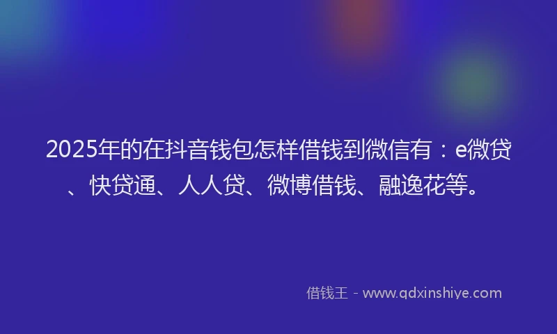2025年的在抖音钱包怎样借钱到微信有：e微贷、快贷通、人人贷、微博借钱、融逸花等。