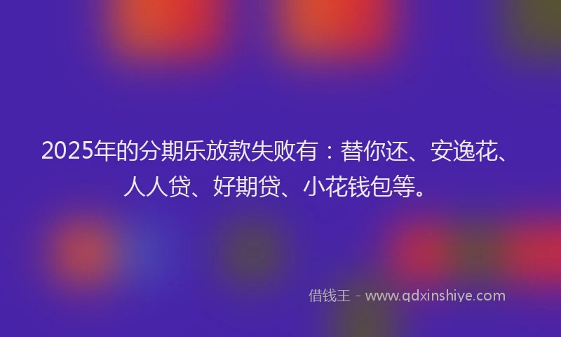 2025年的分期乐放款失败有：替你还、安逸花、人人贷、好期贷、小花钱包等。