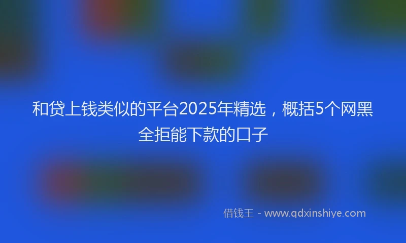 和贷上钱类似的平台2025年精选，概括5个网黑全拒能下款的口子