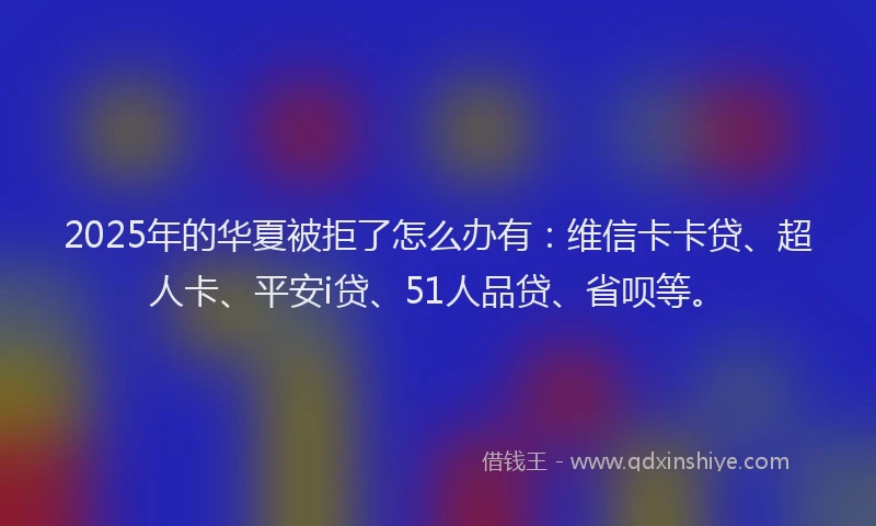 2025年的华夏被拒了怎么办有：维信卡卡贷、超人卡、平安i贷、51人品贷、省呗等。