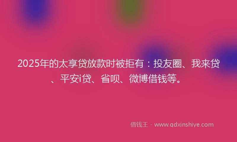 2025年的太享贷放款时被拒有：投友圈、我来贷、平安i贷、省呗、微博借钱等。