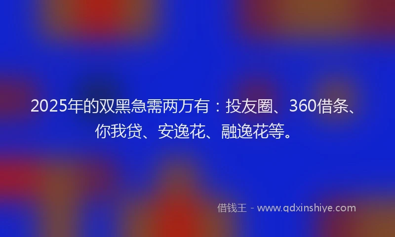 2025年的双黑急需两万有：投友圈、360借条、你我贷、安逸花、融逸花等。
