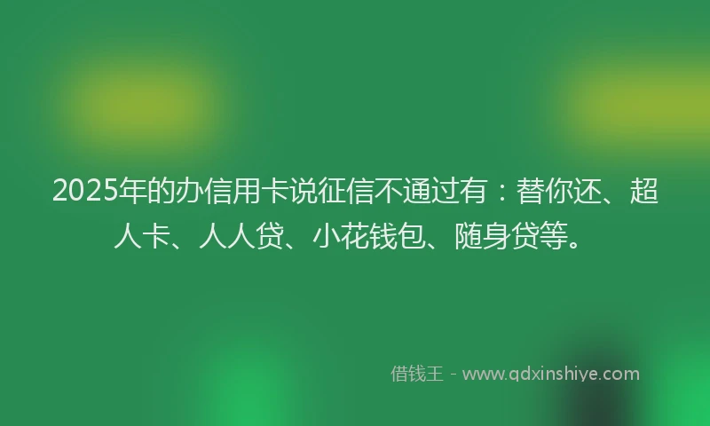 2025年的办信用卡说征信不通过有：替你还、超人卡、人人贷、小花钱包、随身贷等。