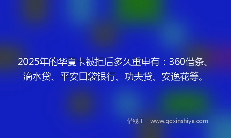 2025年的华夏卡被拒后多久重申有：360借条、滴水贷、平安口袋银行、功夫贷、安逸花等。