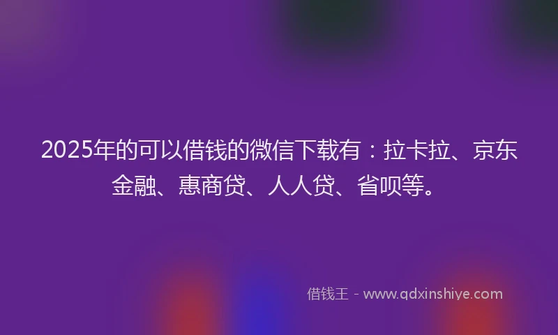 2025年的可以借钱的微信下载有：拉卡拉、京东金融、惠商贷、人人贷、省呗等。