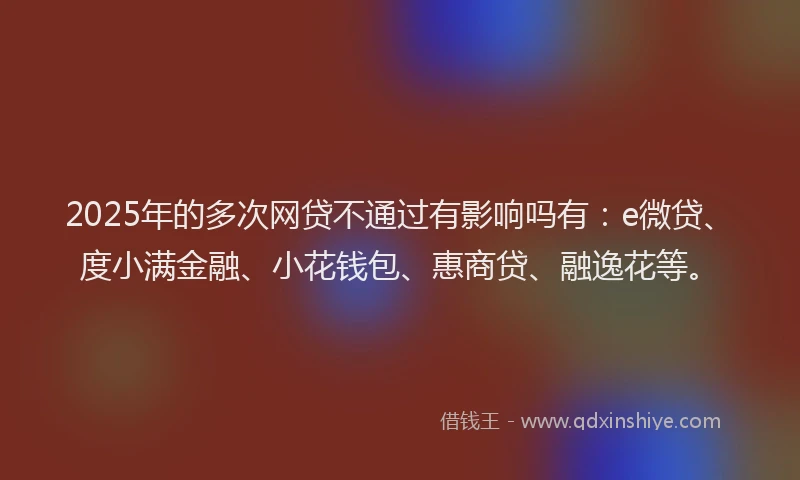 2025年的多次网贷不通过有影响吗有：e微贷、度小满金融、小花钱包、惠商贷、融逸花等。