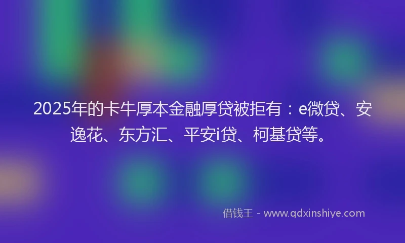 2025年的卡牛厚本金融厚贷被拒有：e微贷、安逸花、东方汇、平安i贷、柯基贷等。