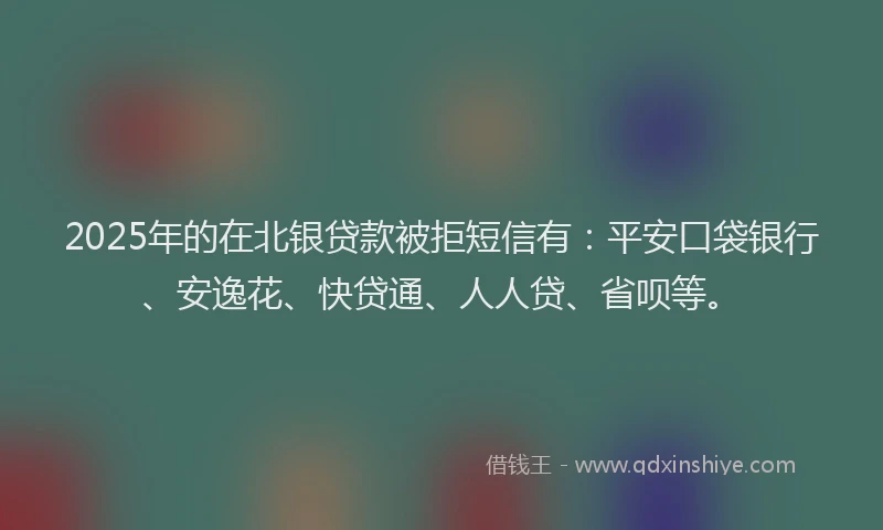 2025年的在北银贷款被拒短信有：平安口袋银行、安逸花、快贷通、人人贷、省呗等。