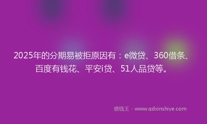 2025年的分期易被拒原因有：e微贷、360借条、百度有钱花、平安i贷、51人品贷等。