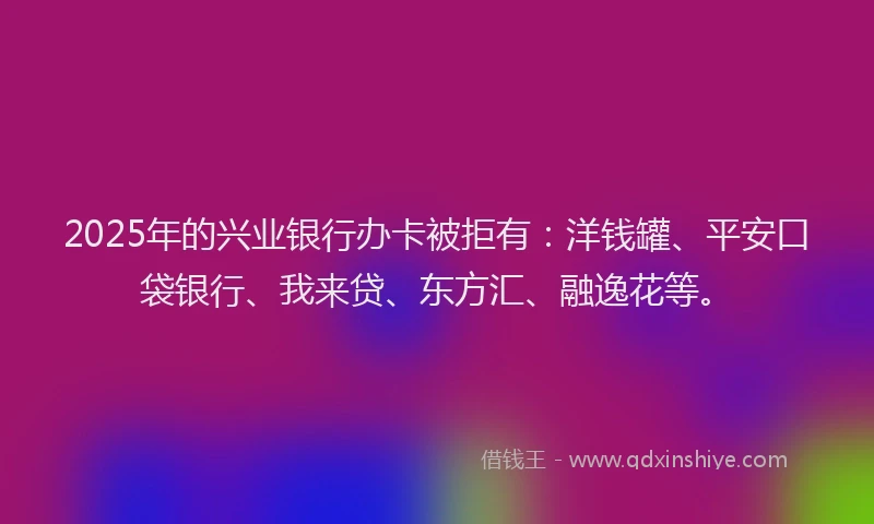 2025年的兴业银行办卡被拒有：洋钱罐、平安口袋银行、我来贷、东方汇、融逸花等。