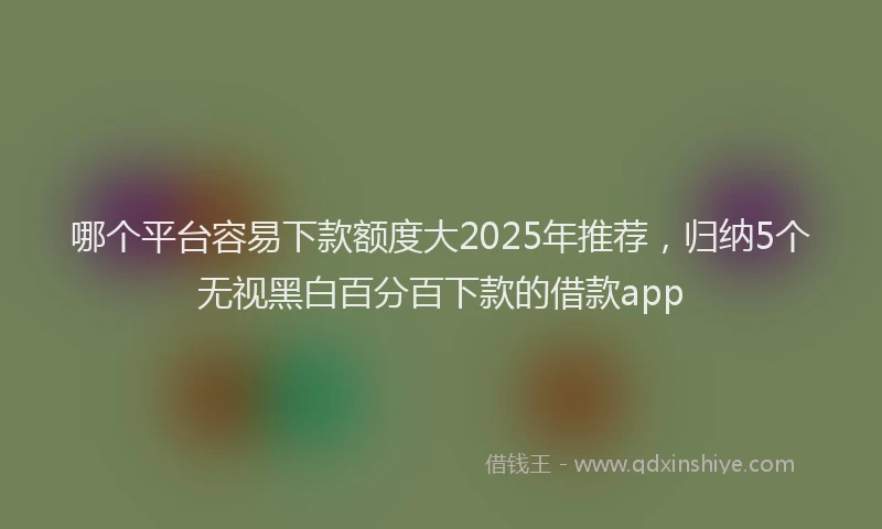 哪个平台容易下款额度大2025年推荐，归纳5个无视黑白百分百下款的借款app