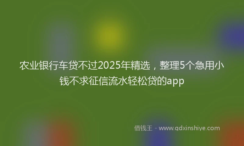 农业银行车贷不过2025年精选，整理5个急用小钱不求征信流水轻松贷的app