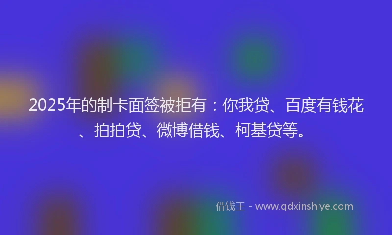 2025年的制卡面签被拒有：你我贷、百度有钱花、拍拍贷、微博借钱、柯基贷等。