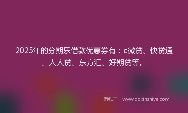 2025年的分期乐借款优惠券有：e微贷、快贷通、人人贷、东方汇、好期贷等。