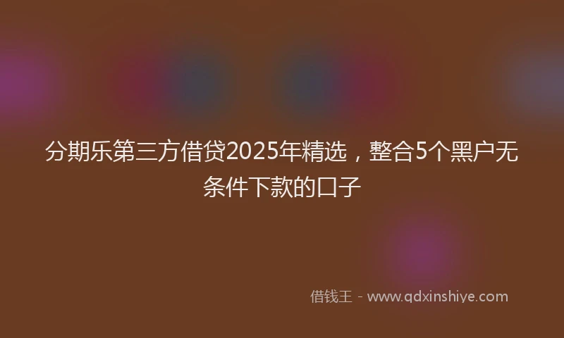 分期乐第三方借贷2025年精选，整合5个黑户无条件下款的口子