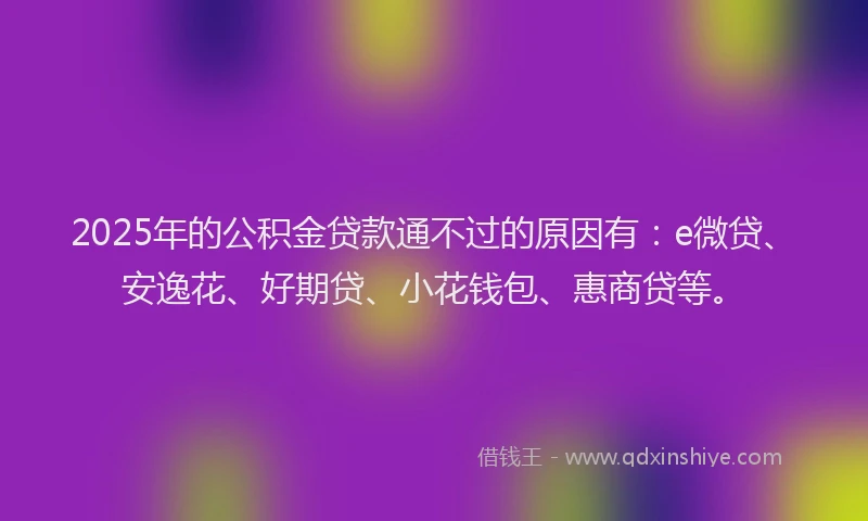 2025年的公积金贷款通不过的原因有：e微贷、安逸花、好期贷、小花钱包、惠商贷等。