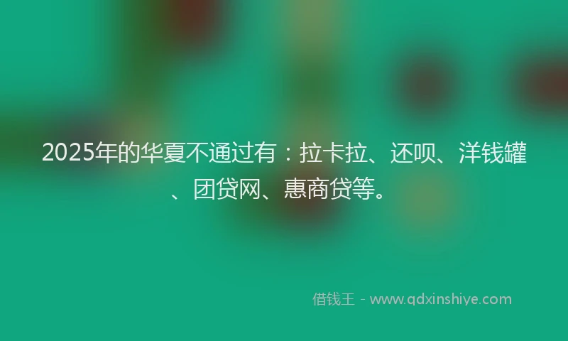 2025年的华夏不通过有：拉卡拉、还呗、洋钱罐、团贷网、惠商贷等。