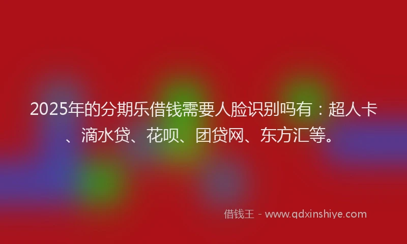 2025年的分期乐借钱需要人脸识别吗有：超人卡、滴水贷、花呗、团贷网、东方汇等。