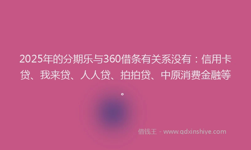 2025年的分期乐与360借条有关系没有：信用卡贷、我来贷、人人贷、拍拍贷、中原消费金融等。