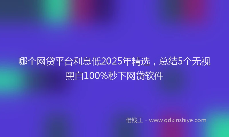 哪个网贷平台利息低2025年精选，总结5个无视黑白100%秒下网贷软件