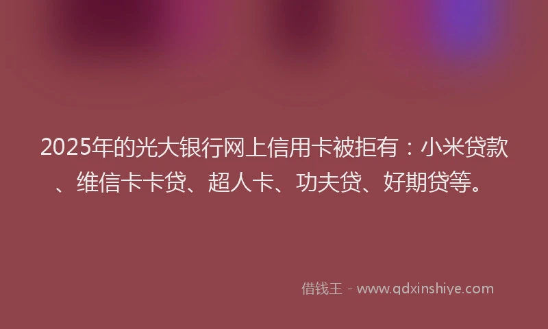 2025年的光大银行网上信用卡被拒有：小米贷款、维信卡卡贷、超人卡、功夫贷、好期贷等。