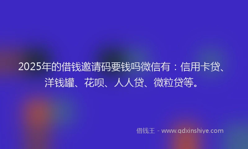 2025年的借钱邀请码要钱吗微信有：信用卡贷、洋钱罐、花呗、人人贷、微粒贷等。