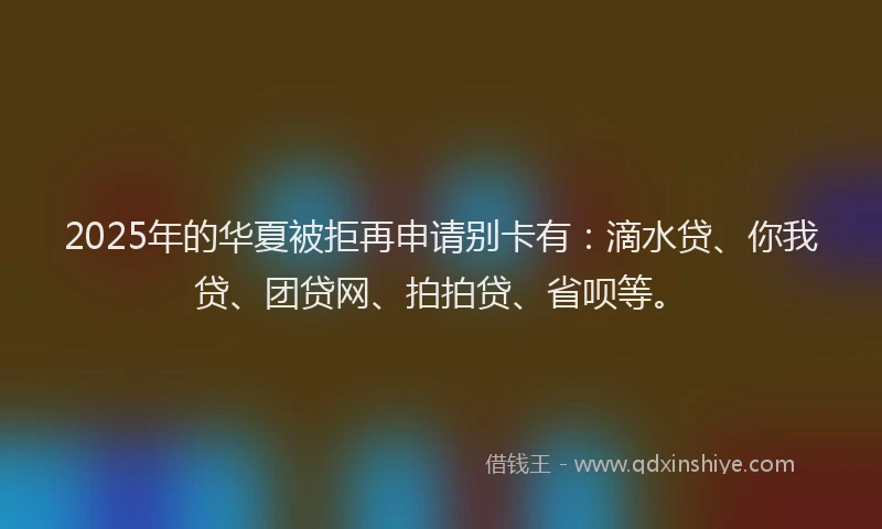 2025年的华夏被拒再申请别卡有：滴水贷、你我贷、团贷网、拍拍贷、省呗等。
