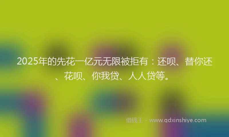 2025年的先花一亿元无限被拒有：还呗、替你还、花呗、你我贷、人人贷等。