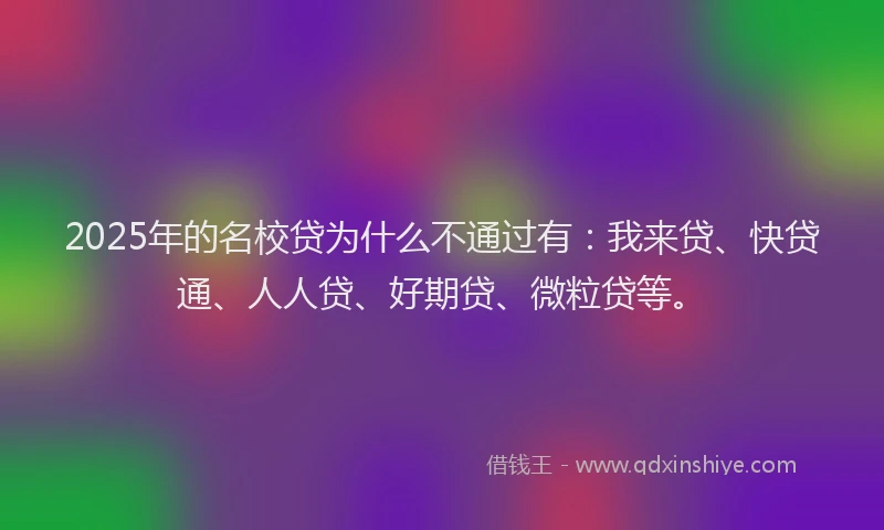 2025年的名校贷为什么不通过有：我来贷、快贷通、人人贷、好期贷、微粒贷等。