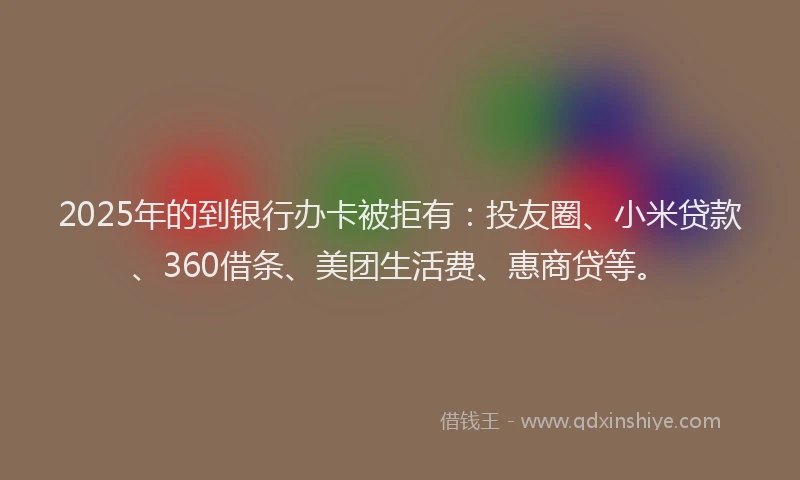 2025年的到银行办卡被拒有：投友圈、小米贷款、360借条、美团生活费、惠商贷等。