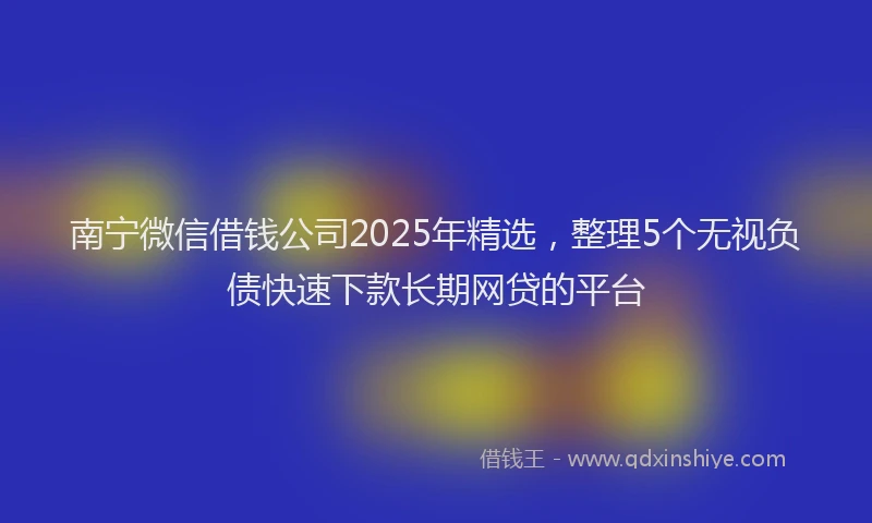 南宁微信借钱公司2025年精选，整理5个无视负债快速下款长期网贷的平台