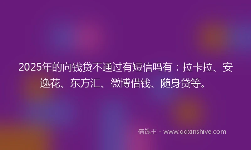 2025年的向钱贷不通过有短信吗有：拉卡拉、安逸花、东方汇、微博借钱、随身贷等。