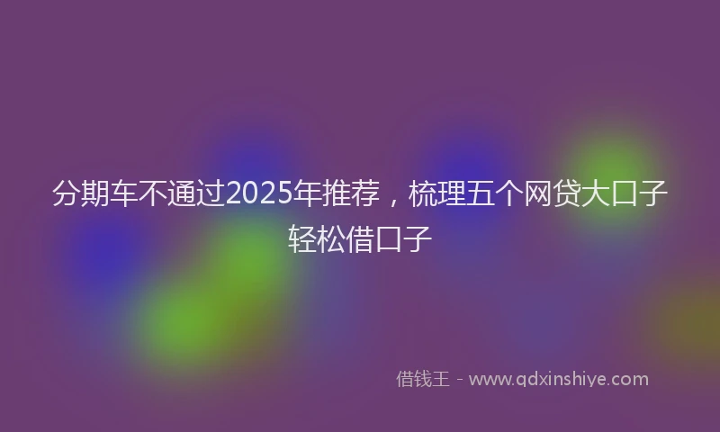 分期车不通过2025年推荐，梳理五个网贷大口子轻松借口子