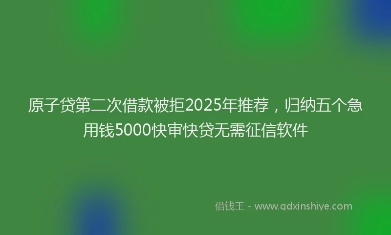 原子贷第二次借款被拒2025年推荐，归纳五个急用钱5000快审快贷无需征信软件
