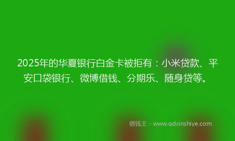 2025年的华夏银行白金卡被拒有：小米贷款、平安口袋银行、微博借钱、分期乐、随身贷等。